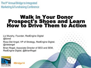 #Bridge14
Walk in Your Donor
Prospect's Shoes and Learn
How to Drive Them to Action
Liz Murphy, Founder, RedEngine Digital
@lizred
Rosa Del Angel, VP of Strategy, RedEngine Digital,
@rdelangel
Brian Rogel, Associate Director of SEO and SEM,
RedEngine Digital, @BrianRogel
 