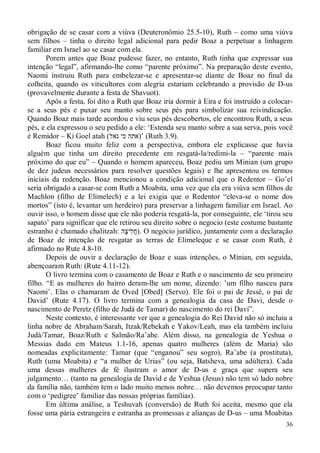 36
obrigação de se casar com a viúva (Deuteronômio 25.5-10), Ruth – como uma viúva
sem filhos – tinha o direito legal adicional para pedir Boaz a perpetuar a linhagem
familiar em Israel ao se casar com ela.
Porem antes que Boaz pudesse fazer, no entanto, Ruth tinha que expressar sua
intenção “legal”, afirmando-lhe como “parente próximo”. Na preparação deste evento,
Naomi instruiu Ruth para embelezar-se e apresentar-se diante de Boaz no final da
colheita, quando os viticultores com alegria estariam celebrando a provisão de D-us
(provavelmente durante a festa de Shavuot).
Após a festa, foi dito a Ruth que Boaz iria dormir à Eira e foi instruído a colocar-
se a seus pés e puxar seu manto sobre seus pés para simbolizar sua reivindicação.
Quando Boaz mais tarde acordou e viu seus pés descobertos, ele encontrou Ruth, a seus
pés, e ela expressou o seu pedido a ele: ‘Estenda seu manto sobre a sua serva, pois você
é Remidor – Ki Goel atah (‫גאל‬ ‫כי‬ ‫’)אתה‬ (Ruth 3.9).
Boaz ficou muito feliz com a perspectiva, embora ele explicasse que havia
alguém que tinha um direito precedente em resgatá-la/redimi-la – “parente mais
próximo do que eu” – Quando o homem apareceu, Boaz pediu um Minian (um grupo
de dez judeus necessários para resolver questões legais) e lhe apresentou os termos
iniciais da redenção. Boaz mencionou a condição adicional que o Redentor – Go’el
seria obrigado a casar-se com Ruth a Moabita, uma vez que ela era viúva sem filhos de
Machlon (filho de Elimelech) e a lei exigia que o Redentor “eleva-se o nome dos
mortos” (isto é, levantar um herdeiro) para preservar a linhagem familiar em Israel. Ao
ouvir isso, o homem disse que ele não poderia resgatá-la, por conseguinte, ele ‘tirou seu
sapato’ para significar que ele retirou seu direito sobre o negocio (este costume bastante
estranho é chamado chalitzah: ‫ָה‬‫צ‬‫ִי‬‫ל‬ֲ‫ח‬). O negócio jurídico, juntamente com a declaração
de Boaz de intenção de resgatar as terras de Elimeleque e se casar com Ruth, é
afirmado no Rute 4.8-10.
Depois de ouvir a declaração de Boaz e suas intenções, o Minian, em seguida,
abençoaram Ruth: (Rute 4.11-12).
O livro termina com o casamento de Boaz e Ruth e o nascimento de seu primeiro
filho. “E as mulheres do bairro deram-lhe um nome, dizendo: ’um filho nasceu para
Naomi’. Elas o chamaram de Oved [Obed] (Servo). Ele foi o pai de Jessé, o pai de
David’ (Rute 4.17). O livro termina com a genealogia da casa de Davi, desde o
nascimento de Peretz (filho de Judá de Tamar) do nascimento do rei Davi”.
Neste contexto, é interessante ver que a genealogia do Rei David não só incluiu a
linha nobre de Abraham/Sarah, Itzak/Rebekah e Yakov/Leah, mas ela também incluiu
Judá/Tamar, Boaz/Ruth e Salmão/Ra’abe. Além disso, na genealogia de Yeshua o
Messias dado em Mateus 1.1-16, apenas quatro mulheres (além de Maria) são
nomeadas explicitamente: Tamar (que “enganou” seu sogro), Ra’abe (a prostituta),
Ruth (uma Moabita) e “a mulher de Urias” (ou seja, Batsheva, uma adúltera). Cada
uma dessas mulheres de fé ilustram o amor de D-us e graça que supera seu
julgamento… (tanto na genealogia de David e de Yeshua (Jesus) não tem só lado nobre
da família não, também tem o lado muito menos nobre… não devemos preocupar tanto
com o ‘pedigree’ familiar das nossas próprias famílias).
Em última análise, a Teshuvah (conversão) de Ruth foi aceita, mesmo que ela
fosse uma pária estrangeira e estranha as promessas e alianças de D-us – uma Moabitas
 