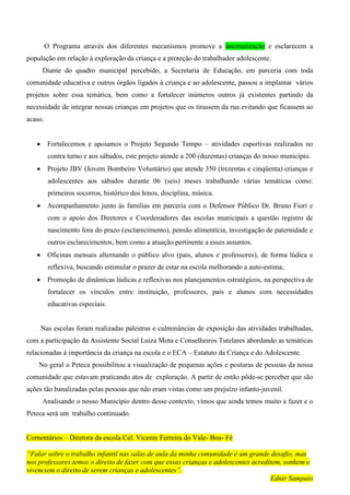 O Programa através dos diferentes mecanismos promove a internalização e esclarecem a
população em relação à exploração da criança e a proteção do trabalhador adolescente.
     Diante do quadro municipal percebido, a Secretaria de Educação, em parceria com toda
comunidade educativa e outros órgãos ligados à criança e ao adolescente, passou a implantar vários
projetos sobre essa temática, bem como a fortalecer inúmeros outros já existentes partindo da
necessidade de integrar nossas crianças em projetos que os tirassem da rua evitando que ficassem ao
acaso.


         Fortalecemos e apoiamos o Projeto Segundo Tempo – atividades esportivas realizados no
          contra turno e aos sábados, este projeto atende a 200 (duzentas) crianças do nosso município.
         Projeto JBV (Jovem Bombeiro Voluntário) que atende 350 (trezentas e cinqüenta) crianças e
          adolescentes aos sábados durante 06 (seis) meses trabalhando várias temáticas como:
          primeiros socorros, histórico dos hinos, disciplina, música.
         Acompanhamento junto às famílias em parceria com o Defensor Público Dr. Bruno Fiori e
          com o apoio dos Diretores e Coordenadores das escolas municipais a questão registro de
          nascimento fora do prazo (esclarecimento), pensão alimentícia, investigação de paternidade e
          outros esclarecimentos, bem como a atuação pertinente a esses assuntos.
         Oficinas mensais alternando o público alvo (pais, alunos e professores), de forma lúdica e
          reflexiva, buscando estimular o prazer de estar na escola melhorando a auto-estima;
         Promoção de dinâmicas lúdicas e reflexivas nos planejamentos estratégicos, na perspectiva de
          fortalecer os vínculos entre instituição, professores, pais e alunos com necessidades
          educativas especiais.


    Nas escolas foram realizadas palestras e culminâncias de exposição das atividades trabalhadas,
com a participação da Assistente Social Luiza Mota e Conselheiros Tutelares abordando as temáticas
relacionadas à importância da criança na escola e o ECA – Estatuto da Criança e do Adolescente.
    No geral o Peteca possibilitou a visualização de pequenas ações e posturas de pessoas da nossa
comunidade que estavam praticando atos de exploração. A partir de então pôde-se perceber que são
ações tão banalizadas pelas pessoas que não eram vistas como um prejuízo infanto-juvenil.
     Analisando o nosso Município dentro desse contexto, vimos que ainda temos muito a fazer e o
Peteca será um trabalho continuado.


Comentários – Diretora da escola Cel. Vicente Ferreira do Vale- Boa- Fé

“Falar sobre o trabalho infantil nas salas de aula da minha comunidade é um grande desafio, mas
nos professores temos o direito de fazer com que essas crianças e adolescentes acreditem, sonhem e
vivenciem o direito de serem crianças e adolescentes”.
                                                                                     Ednir Sampaio
 