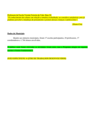 Professora da Escola Vicente Ferreira do Vale- Boa- Fé
“O conhecimento dos alunos em relação a temática trabalhada, eu considero satisfatória, pois já
podemos perceber a mudança de pensamento e postura dessas crianças e adolescentes”.

                                                                                Eliana Cruz



Dados do Município

      Quanto aos números municipais, foram 17 escolas participantes, 24 professores, 17
coordenadores e 1.764 alunos envolvidos.


O publico onde foram efetivadas as atividades foram estes, mas o Programa atingiu em algumas
escolas o Ensino Fundamental I.



(NÃO ESPECIFICOU A QTDE DE TRABALHOS DESENVOLVIDOS)
 