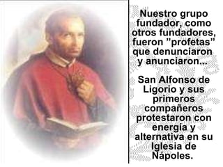 Nuestro grupo fundador, como otros fundadores, fueron ”profetas” que denunciaron  y anunciaron...  San Alfonso de Ligorio y sus primeros compañeros protestaron con energía y alternativa en su Iglesia de Nápoles.  