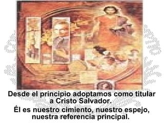 Desde el principio adoptamos como titular a Cristo Salvador.  Él es nuestro cimiento, nuestro espejo, nuestra referencia principal.  