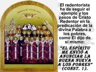 EI redentorista ha de seguir el ejemplo y los pasos de Cristo Redentor en la predicación de la divina Palabra a los pobres, como Él dijo de sí mismo: “ El Espíritu me envió a anunciar la Buena Nueva a los pobres” (Const. 1). 
