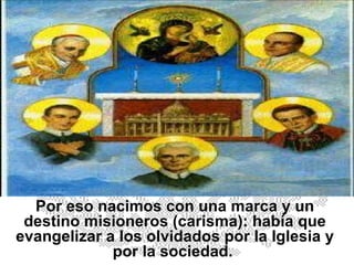 Por eso nacimos con una marca y un destino misioneros (carisma): había que evangelizar a los olvidados por la Iglesia y por la sociedad.  
