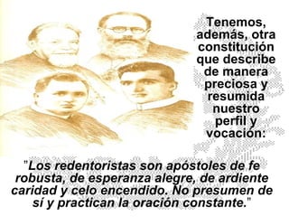 ” Los redentoristas son apóstoles de fe robusta, de esperanza alegre, de ardiente caridad y celo encendido. No presumen de sí y practican la oración constante. ” Tenemos, además, otra constitución que describe de manera preciosa y resumida nuestro perfil y vocación: 