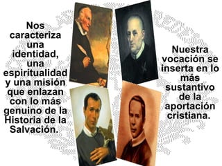 Nos caracteriza una identidad, una espiritualidad y una misión que enlazan con lo más genuino de la Historia de la Salvación.  Nuestra vocación se inserta en lo más sustantivo de la aportación cristiana.  