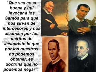 “ Que sea cosa buena y útil invocar a los Santos para que nos sirvan de intercesores y nos alcancen por los méritos de Jesucristo lo que por los nuestros no podemos obtener, es doctrina que no podemos negar” .  