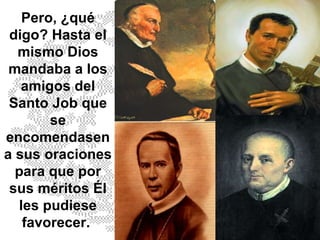 Pero, ¿qué digo? Hasta el mismo Dios mandaba a los amigos del Santo Job que se encomendasen a sus oraciones para que por sus méritos Él les pudiese favorecer.  