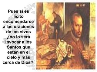 Pues si es lícito encomendarse a las oraciones de los vivos ¿no lo será invocar a los Santos que están en el cielo y más cerca de Dios?  