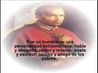 Fue un hombre de una personalidad extraordinaria: noble y abogado; pintor y músico; poeta y escritor; obispo y amigo de los pobres;  