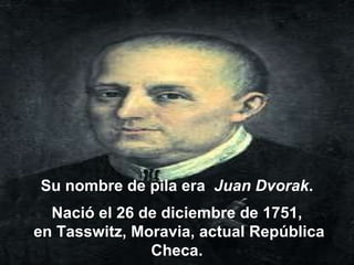 Su nombre de pila era  Juan Dvorak .  Nació el 26 de diciembre de 1751,  en Tasswitz, Moravia, actual República Checa.  
