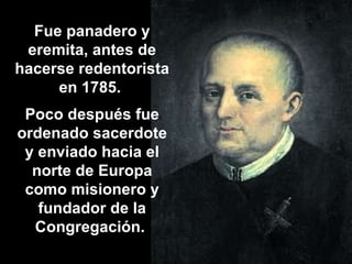 Fue panadero y eremita, antes de hacerse redentorista en 1785.  Poco después fue ordenado sacerdote y enviado hacia el norte de Europa como misionero y fundador de la Congregación.  