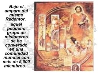 Bajo el amparo del mismo Redentor,  aquel pequeño grupo de misioneros se ha convertido en una comunidad mundial con más de 5,000 miembros.   