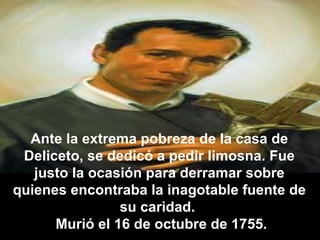 Ante la extrema pobreza de la casa de Deliceto, se dedicó a pedir limosna. Fue justo la ocasión para derramar sobre quienes encontraba la inagotable fuente de su caridad.  Murió el 16 de octubre de 1755. 