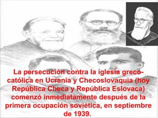 La persecución contra la iglesia greco-católica en Ucrania y Checoslovaquia (hoy República Checa y República Eslovaca) comenzó inmediatamente después de la primera ocupación soviética, en septiembre de 1939.  