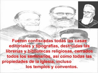 Fueron confiscadas todas las casas editoriales y tipografías, destruidas las librerías y bibliotecas religiosas, cerrados todos los seminarios, así como todas las propiedades de la Iglesia, incluso  los templos y conventos.  