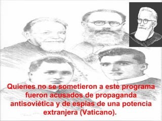 Quienes no se sometieron a este programa fueron acusados de propaganda antisoviética y de espías de una potencia extranjera (Vaticano).  