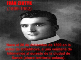 Nace el 26 de diciembre de 1899 en la aldea de Odrekhova, a una veintena de kilómetros al sureste de la ciudad de Sanok (ahora territorio polaco). IVÁN ZIATYK   (1899-1952)  