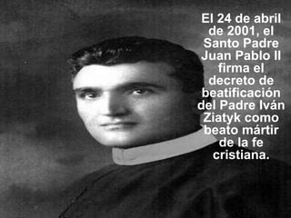 El 24 de abril de 2001, el Santo Padre Juan Pablo II firma el decreto de beatificación del Padre Iván Ziatyk como beato mártir de la fe cristiana. 