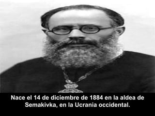 Nace el 14 de diciembre de 1884 en la aldea de Semakivka, en la Ucrania occidental. 
