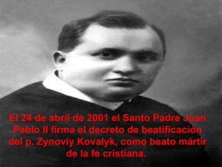 El 24 de abril de 2001 el Santo Padre Juan Pablo II firma el decreto de beatificación del p. Zynoviy Kovalyk, como beato mártir de la fe cristiana.  