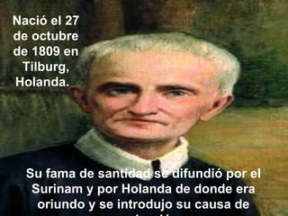 Nació el 27 de octubre de 1809 en Tilburg, Holanda.  Su fama de santidad se difundió por el Surinam y por Holanda de donde era oriundo y se introdujo su causa de canonización.   