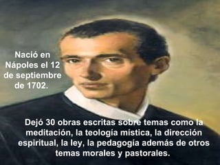 Dejó 30 obras escritas sobre temas como la meditación, la teología mística, la dirección espiritual, la ley, la pedagogía además de otros temas morales y pastorales.  Nació en Nápoles el 12 de septiembre de 1702.  