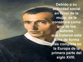 Debido a su actividad social en favor de la mujer, se le considera como uno de los autores que trataron este tema de forma más completa en la Europa de la primera parte del siglo XVIII.  