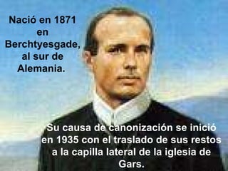 Nació en 1871 en Berchtyesgade, al sur de Alemania.  Su causa de canonización se inició en 1935 con el traslado de sus restos a la capilla lateral de la iglesia de Gars.   