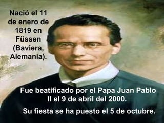 Nació el 11 de enero de 1819 en Füssen (Baviera, Alemania). Fue beatificado por el Papa Juan Pablo II el 9 de abril del 2000.  Su fiesta se ha puesto el 5 de octubre. 