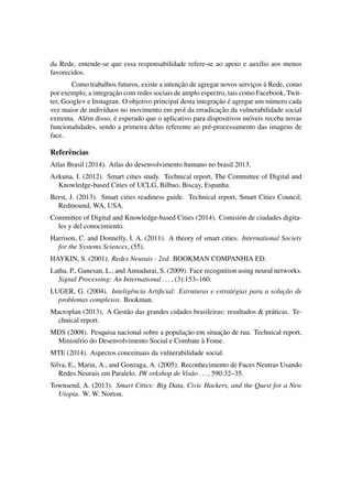 da Rede, entende-se que essa responsabilidade refere-se ao apoio e aux´ılio aos menos 
favorecidos. 
Como trabalhos futuros, existe a intenc¸ ˜ao de agregar novos servic¸os `a Rede, como 
por exemplo, a integrac¸ ˜ao com redes sociais de amplo espectro, tais como Facebook, Twit-ter, 
Google+ e Instagran. O objetivo principal desta integrac¸ ˜ao ´e agregar um n´umero cada 
vez maior de indiv´ıduos no movimento em prol da erradicac¸ ˜ao da vulnerabilidade social 
extrema. Al´em disso, ´e esperado que o aplicativo para dispositivos m´oveis receba novas 
funcionalidades, sendo a primeira delas referente ao pr´e-processamento das imagens de 
face. 
Referˆencias 
Atlas Brasil (2014). Atlas do desenvolvimento humano no brasil 2013. 
Azkuna, I. (2012). Smart cities study. Technical report, The Committee of Digital and 
Knowledge-based Cities of UCLG, Bilbao, Biscay, Espanha. 
Berst, J. (2013). Smart cities readiness guide. Technical report, Smart Cities Council, 
Redmound, WA, USA. 
Committee of Digital and Knowledge-based Cities (2014). Comisi´on de ciudades digita-les 
y del conocimiento. 
Harrison, C. and Donnelly, I. A. (2011). A theory of smart cities. International Society 
for the Systems Sciences, (55). 
HAYKIN, S. (2001). Redes Neurais - 2ed. BOOKMAN COMPANHIA ED. 
Latha, P., Ganesan, L., and Annadurai, S. (2009). Face recognition using neural networks. 
Signal Processing: An International . . . , (3):153–160. 
LUGER, G. (2004). Inteligˆencia Artificial: Estruturas e estrat´egias para a soluc¸ ˜ao de 
problemas complexos. Bookman. 
Macroplan (2013). A Gest˜ao das grandes cidades brasileiras: resultados  pr´aticas. Te-chnical 
report. 
MDS (2008). Pesquisa nacional sobre a populac¸ ˜ao em situac¸ ˜ao de rua. Technical report, 
Minist´erio do Desenvolvimento Social e Combate `a Fome. 
MTE (2014). Aspectos conceituais da vulnerabilidade social. 
Silva, E., Marin, A., and Gonzaga, A. (2005). Reconhecimento de Faces Neutras Usando 
Redes Neurais em Paralelo. IW orkshop de Vis˜ao . . . , 590:32–35. 
Townsend, A. (2013). Smart Cities: Big Data, Civic Hackers, and the Quest for a New 
Utopia. W. W. Norton. 
