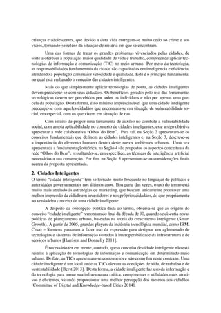 crianc¸as e adolescentes, que devido a dura vida entregam-se muito cedo ao crime e aos 
v´ıcios, tornando-se ref´ens da situac¸ ˜ao de mis´eria em que se encontram. 
Uma das formas de tratar os grandes problemas vivenciados pelas cidades, de 
sorte a oferecer `a populac¸ ˜ao maior qualidade de vida e trabalho, compreende aplicar tec-nologias 
de informac¸ ˜ao e comunicac¸ ˜ao (TIC) no meio urbano. Por meio da tecnologia, 
as responsabilidades fundamentais da cidade s˜ao capacitadas em inteligencia e eficiˆencia, 
atendendo a populac¸ ˜ao com maior velocidade e qualidade. Este ´e o princ´ıpio fundamental 
no qual est´a embasado o conceito das cidades inteligentes. 
Mais do que simplesmente aplicar tecnologias de ponta, as cidades inteligentes 
devem preocupar-se com seus cidad˜aos. Os benef´ıcios gerados pelo uso das ferramentas 
tecnol´ogicas devem ser percebidos por todos os indiv´ıduos e n˜ao por apenas uma par-cela 
da populac¸ ˜ao. Desta forma, ´e no m´ınimo imprescind´ıvel que uma cidade inteligente 
preocupe-se com aqueles cidad˜aos que encontram-se em situac¸ ˜ao de vulnerabilidade so-cial, 
em especial, com os que vivem em situac¸ ˜ao de rua. 
Com intuito de propor uma ferramenta de aux´ılio no combate a vulnerabilidade 
social, com ampla aplicabilidade no contexto de cidades inteligentes, este artigo objetiva 
apresentar a rede colaborativa “Olhos do Bem”. Para tal, na Sec¸ ˜ao 2 apresentam-se os 
conceitos fundamentais que definem as cidades inteligentes e, na Sec¸ ˜ao 3, descreve-se 
a importˆancia do elemento humano dentro deste novos ambientes urbanos. Uma vez 
apresentada a fundamentac¸ ˜ao te´orica, na Sec¸ ˜ao 4 s˜ao propostos os aspectos conceituais da 
rede “Olhos do Bem”, ressaltando-se, em espec´ıfico, as t´ecnicas de inteligˆencia artificial 
necess´arias a sua construc¸ ˜ao. Por fim, na Sec¸ ˜ao 5 apresentam-se as considerac¸ ˜oes finais 
acerca da proposta apresentada. 
2. Cidades Inteligentes 
O termo “cidade inteligente” tem se tornado muito frequente no linguajar de pol´ıticos e 
autoridades governamentais nos ´ultimos anos. Boa parte das vezes, o uso do termo est´a 
muito mais atrelado `as estrat´egias de marketing, que buscam unicamente promover uma 
melhor impress˜ao da cidade em investidores e nos pr´oprios cidad˜aos, do que propriamente 
ao verdadeiro conceito de uma cidade inteligente. 
A despeito da concepc¸ ˜ao pol´ıtica dada ao termo, observa-se que as origens do 
conceito “cidade inteligente” remontam do final da d´ecada de 90, quando se discutia novas 
pol´ıticas de planejamento urbano, baseadas na teoria do crescimento inteligente (Smart 
Growth). A partir de 2005, grandes players da ind´ustria tecnol´ogica mundial, como IBM, 
Cisco e Siemens passaram a fazer uso da express˜ao para designar um aglomerado de 
tecnologias e sistemas de informac¸ ˜ao voltados `a interoperabilidade da infraestrutura e de 
servic¸os urbanos [Harrison and Donnelly 2011]. 
´E 
necess´ario ter em mente, contudo, que o conceito de cidade inteligente n˜ao est´a 
restrito `a aplicac¸ ˜ao de tecnologias de informac¸ ˜ao e comunicac¸ ˜ao em determinado meio 
urbano. De fato, as TICs apresentam-se como meios e n˜ao como fim neste contexto. Uma 
cidade inteligente ´e um local onde as TICs elevam as condic¸ ˜oes de vida, de trabalho e de 
sustentabilidade [Berst 2013]. Desta forma, a cidade inteligente faz uso da informac¸ ˜ao e 
da tecnologia para tornar sua infraestrutura cr´ıtica, componentes e utilidades mais atrati-vos 
e eficientes, visando proporcionar uma melhor percepc¸ ˜ao dos mesmos aos cidad˜aos 
[Committee of Digital and Knowledge-based Cities 2014]. 
 