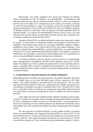 Basicamente, uma cidade inteligente deve prezar pela obtenc¸ ˜ao de melhores 
´ındices de qualidade de vida, de trabalho e de sustentabilidade. A qualidade de vida 
est´a relacionada com um estilo de vida direcionado ao conforto, `a sa´ude e ao comprome-timento 
com o meio onde vive-se. Enquadram-se neste cen´ario, por exemplo, a presenc¸a 
de escolas de boa qualidade, ar e ´agua sem poluentes, servic¸os de emergˆencia de r´apida 
atuac¸ ˜ao, entretenimento e baixos ´ındices de violˆencia. Por sua vez, as melhores condic¸ ˜oes 
de trabalho referem-se a uma maior oferta de empregos de melhor qualidade dentro do 
ambiente urbano. J´a a quest˜ao da sustentabilidade direciona esforc¸os para o uso mais 
consciente dos recursos naturais de toda ordem, buscando garantir que as gerac¸ ˜oes futu-ras 
tenham condic¸ ˜oes de usufru´ı-los [Berst 2013]. 
Segundo Azkuna [2012], as cidades inteligentes re´unem seis importantes campos 
de atuac¸ ˜ao, os quais podem ser observados tamb´em pela perspectiva de fatores de de-sempenho. 
Estes campos-chave referem-se a economia, mobilidade, ambiente, cidad˜aos, 
qualidade de vida e gest˜ao. J´a na vis˜ao de Berst [2013], uma cidade inteligente ´e vista 
como uma relac¸ ˜ao entre responsabilidades e aspectos habilitadores. As responsabilidades 
referem-se aos servic¸os fundamentais providos pela cidade a seus cidad˜aos e os aspectos 
habilitadores s˜ao tecnologias e outras forc¸as transformadoras que tem a incumbˆencia de 
tornar as responsabilidades essenciais da cidade mais inteligentes. 
As cidades inteligentes, al´em de eficientes, precisam preservar as oportunidades 
para a espontaneidade, serendipidade (descobrir coisas agrad´aveis por acaso) e sociabi-lidade. 
Os cidad˜aos que vivem na cidade n˜ao podem tornar-se meros fantoches, direcio-nados 
e controlados pelos elementos tecnol´ogicos [Townsend 2013]. Em vista disso, as 
cidades inteligentes devem sempre considerar como pilar fundamental de sua construc¸ ˜ao 
o elemento humano. 
3. A importˆancia do elemento humano nas cidades inteligentes 
Independentemente do modelo conceitual associado a uma cidade inteligente, para todos 
eles o cidad˜ao, tanto na sua forma individual quanto coletiva, representa o elo funda-mental. 
Uma cidade inteligente ´e constru´ıda por pessoas para pessoas. Por isso, qual-quer 
iniciativa promovida deve contar com o engajamento dos cidad˜aos, que precisam ser 
considerados e consultados em todos os momentos [Berst 2013, Townsend 2013]. Al´em 
disso, os benef´ıcios diretos ou indiretos da construc¸ ˜ao de uma cidade inteligente devem 
estar direcionados `a elevac¸ ˜ao da qualidade de vida dos cidad˜aos em todos os aspectos 
poss´ıveis. 
Cada cidade apresenta uma realidade distinta. Quando considera-se pa´ıses desen-volvidos, 
as cidades em sua grande maioria naturalmente apresentam melhores condic¸ ˜oes 
de vida se comparadas a cidades de pa´ıses em desenvolvimento. Isso pressup˜oe que o 
processo de implantac¸ ˜ao de uma cidade inteligente est´a diretamente relacionado com as 
necessidades locais, n˜ao sendo poss´ıvel aplicar uma ´unica estrat´egia para toda e qualquer 
cidade. 
No caso espec´ıfico de cidades brasileiras, um dos grandes desafios vivenciados 
refere-se `a vulnerabilidade social. Segundo Atlas Brasil [2014], no ano de 2010, 11,61% 
dos indiv´ıduos entre 15 e 24 anos n˜ao estudavam nem trabalhavam e encontravam-se vul-ner 
´aveis a pobreza. Outro dado preocupante demonstrou que neste mesmo ano, 35,24% 
dos indiv´ıduos maiores de 18 anos n˜ao tinham ensino fundamental completo e sobrevi- 
 