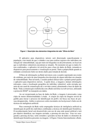 Figura 1. Descric¸ ˜ao dos elementos integrantes da rede “Olhos do Bem” 
O aplicativo para dispositivos m´oveis ser´a direcionado especificamente `a 
populac¸ ˜ao, com intuito de que o cidad˜ao o use para realizar registros dos indiv´ıduos em 
situac¸ ˜ao de vulnerabilidade, seja por meio de fotografias ou descritivamente, no local em 
que os indiv´ıduos vulner´aveis encontram-se situados. No momento em que os dados fo-rem 
confirmados, o aplicativo ir´a envi´a-los para a base de dados da Rede, tornando-os 
dispon´ıveis para processamento e visualizac¸ ˜ao no portal. Tanto a pr´opria Rede quando as 
entidades assistenciais far˜ao uso destes dados para tomada de decis˜ao. 
O fluxo de informac¸ ˜oes na Rede ter´a inicio com o usu´ario registrando um evento 
do cotidiano, por meio de uma fotografia e/ou descric¸ ˜ao de algum indiv´ıduo em situac¸ ˜ao 
de vulnerabilidade. Para tal tarefa, o usu´ario poder´a utilizar tanto o pr´oprio portal quanto 
o aplicativo para dispositivos m´oveis. A partir disso, a imagem e demais informac¸ ˜oes 
relevantes, como a localizac¸ ˜ao geogr´afica do indiv´ıduo vulner´avel, ser˜ao enviadas por 
meio de um canal de comunicac¸ ˜ao at´e o servidor central, alimentando a base de dados da 
Rede. Toda a comunicac¸ ˜ao estabelecida com a Rede ser´a feita via web services, utilizando 
o protocolo SOAP1 no transporte aos dados. 
Ao ser recepcionada na base de dados da Rede, a imagem ´e processada e uma 
c´opia de menor dimensionalidade ´e criada. A criac¸ ˜ao da c´opia da imagem servir´a de 
gatilho para iniciar o processo de identificac¸ ˜ao do perfil e de busca nas bases de pes-soas 
desaparecidas. Ambos os processos ser˜ao executados em background e far˜ao uso de 
t´ecnicas de inteligˆencia artificial. 
Para construc¸ ˜ao da Rede ser˜ao empregadas t´ecnicas de inteligˆencia artificial na 
identificac¸ ˜ao do perfil dos indiv´ıduos combinadas a t´ecnicas de identificac¸ ˜ao biom´etrica. 
O reconhecimento facial ser´a desenvolvido com uso de uma rede neural artificial e ter´a 
por objetivo identificar, nas imagens enviadas, a presenc¸a de uma face. Uma vez asse-gurada 
a presenc¸a da face, ser˜ao extra´ıdos e gravados na base de dados os elementos de 
identificac¸ ˜ao biom´etrica presentes na imagem. A Figura 2 ilustra funcionalmente a Rede. 
1Simple Object Access Protocol 
 