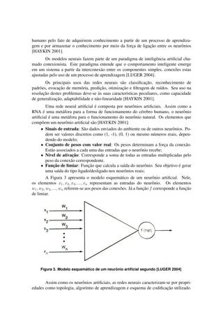 humano pelo fato de adquirirem conhecimento a partir de um processo de aprendiza-gem 
e por armazenar o conhecimento por meio da forc¸a de ligac¸ ˜ao entre os neurˆonios 
[HAYKIN 2001]. 
Os modelos neurais fazem parte de um paradigma de inteligˆencia artificial cha-mado 
conexionista. Este paradigma entende que o comportamento inteligente emerge 
em um sistema a partir da interconex˜ao entre os componentes simples, conex˜oes estas 
ajustadas pelo uso de um processo de aprendizagem [LUGER 2004]. 
Os principais usos das redes neurais s˜ao classificac¸ ˜ao, reconhecimento de 
padr˜oes, evocac¸ ˜ao de mem´oria, predic¸ ˜ao, otimizac¸ ˜ao e filtragem de ru´ıdos. Seu uso na 
resoluc¸ ˜ao destes problemas deve-se `as suas caracter´ısticas peculiares, como capacidade 
de generalizac¸ ˜ao, adaptabilidade e n˜ao-linearidade [HAYKIN 2001]. 
Uma rede neural artificial ´e composta por neurˆonios artificiais. Assim como a 
RNA ´e uma met´afora para a forma de funcionamento do c´erebro humano, o neurˆonio 
artificial ´e uma met´afora para o funcionamento do neurˆonio natural. Os elementos que 
comp˜oem um neurˆonio artificial s˜ao [HAYKIN 2001]: 
 Sinais de entrada: S˜ao dados enviados do ambiente ou de outros neurˆonios. Po-dem 
ser valores discretos como (1, -1), (0, 1) ou mesmo n´umeros reais, depen-dendo 
do modelo; 
 Conjunto de pesos com valor real: Os pesos determinam a forc¸a da conex˜ao. 
Est˜ao associados a cada uma das entradas que o neurˆonio recebe; 
 N´ıvel de ativac¸ ˜ao: Corresponde a soma de todas as entradas multiplicadas pelo 
peso da conex˜ao correspondente. 
 Func¸ ˜ao de limiar: Func¸ ˜ao que calcula a sa´ıda do neurˆonio. Seu objetivo ´e gerar 
uma sa´ıda do tipo ligado/desligado nos neurˆonios reais; 
A Figura 3 apresenta o modelo esquem´atico de um neurˆonio artificial. Nele, 
os elementos x1; x2; x3; :::; xn representam as entradas do neurˆonio. Os elementos 
w1;w2;w3; :::;wn referem-se aos pesos das conex˜oes. J´a a func¸ ˜ao f corresponde a func¸ ˜ao 
de limiar. 
Figura 3. Modelo esquem´atico de um neur ˆ onio artificial segundo [LUGER 2004] 
Assim como os neurˆonios artificiais, as redes neurais caracterizam-se por propri-edades 
como topologia, algoritmo de aprendizagem e esquema de codificac¸ ˜ao utilizado. 
 