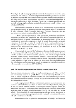 A topologia da rede ´e uma propriedade decorrente da forma como os neurˆonios se in-terconectam 
para form´a-la e pode ser do tipo alimentac¸ ˜ao direta (feedforward) ou redes 
recorrentes (feedback). Os algoritmos de aprendizagem s˜ao utilizados no treinamento da 
rede para calibrar os pesos sin´apticos entre as conex˜oes, tornando-a apta a identificar os 
padr˜oes desejados sobre os dados de entrada. Por sua vez, o esquema de codificac¸ ˜ao cor-responde 
`as interpretac¸ ˜oes atribu´ıdas aos dados fornecidos como entrada e obtidos como 
sa´ıda [LUGER 2004]. 
Em vista da sua capacidade de generalizac¸ ˜ao, as redes neurais artificiais apresen-tam 
excelentes resultados no processo de reconhecimento facial. Dentre os diversos tipos 
de redes existentes, a Back Propagation Multi-Layer Perceptron ´e uma das redes que 
apresenta bons resultados nesta tarefa [Latha et al. 2009]. 
A Multi-Layer Perceptron (MLP) ´e um tipo de rede feedforward que apresenta 
um camada de entrada com um ou mais n´os, uma ou mais camadas intermedi´arias de 
neurˆonios artificiais escondidas e uma camada de neurˆonios de sa´ıda. A rede MLP ´e 
considerada do tipo feedforward porque os sinais de entrada s˜ao propagados de camada 
em camada, de forma que as sa´ıdas da camada anterior s˜ao conectadas diretamente `as 
entradas da pr´oxima camada de modo n˜ao c´ıclico. O algoritmo de aprendizagem Back 
Propagation ´e o mais conhecido e utilizado para treinamento de redes do tipo MLP 
[Latha et al. 2009, HAYKIN 2001]. 
O aprendizado de uma rede MLP utilizando o algoritmo Back Propagation ocorre 
de maneira supervisionada. Isso significa que na fase de treinamento da rede s˜ao apre-sentadas 
as entradas e as respectivas sa´ıdas esperadas. Em vista da rede possuir mul-ticamadas, 
o erro (diferenc¸a entre o resultado esperado e o resultado obtido) gerado no 
processamento dos sinais pode espalhar-se entre as camadas, evoluindo em complexidade 
e imprevisibilidade. Como forma de resolver este problema, o algoritmo Back Propaga-tion 
atribui a cada neurˆonio da rede sua parcela de culpa pelo erro gerado, tomando por 
ac¸ ˜ao o ajuste dos pesos sin´apticos [LUGER 2004]. 
4.1.2. Caracter´ısticas da rede neural artificial de reconhecimento facial 
O processo de reconhecimento facial a ser implementado para a rede “Olhos do Bem” 
far´a uso de uma rede neural do tipo MLP devido ao seu bom desempenho neste tipo de 
tarefa. O n´umero adequado de camadas escondidas, bem como de neurˆonios por camadas 
n˜ao poder´a ser previamente definido, visto que ser´a necess´ario realizar diversos testes at´e 
ser obtida a melhor relac¸ ˜ao. 
Antes de propriamente definir a estrutura da rede neural de reconhecimento ser´a 
necess´ario definir o formato dos valores de entrada da mesma. Originalmente, a imagem 
de uma face cont´em um vasto conjunto de informac¸ ˜oes na forma de pixeis. Por´em, boa 
parte destas informac¸ ˜oes n˜ao tem relevˆancia para o processo de reconhecimento facial, 
sendo necess´ario apenas um subconjunto de caracter´ısticas. Em vista disso, ser´a preciso 
reduzir a dimensionalidade da imagem para uma proporc¸ ˜ao que permita tanto manter as 
caracter´ısticas essenciais da imagem quanto permita o adequado processamento da mesma 
pela rede neural [Silva et al. 2005]. 
Considerando-se que a captura das imagens poder´a ser feita por meio de dispo- 
 