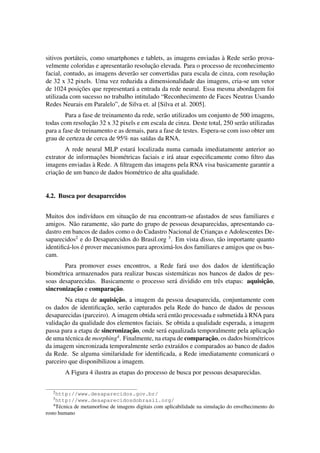sitivos port´ateis, como smartphones e tablets, as imagens enviadas `a Rede ser˜ao prova-velmente 
coloridas e apresentar˜ao resoluc¸ ˜ao elevada. Para o processo de reconhecimento 
facial, contudo, as imagens dever˜ao ser convertidas para escala de cinza, com resoluc¸ ˜ao 
de 32 x 32 pixels. Uma vez reduzida a dimensionalidade das imagens, cria-se um vetor 
de 1024 posic¸ ˜oes que representar´a a entrada da rede neural. Essa mesma abordagem foi 
utilizada com sucesso no trabalho intitulado “Reconhecimento de Faces Neutras Usando 
Redes Neurais em Paralelo”, de Silva et. al [Silva et al. 2005]. 
Para a fase de treinamento da rede, ser˜ao utilizados um conjunto de 500 imagens, 
todas com resoluc¸ ˜ao 32 x 32 pixels e em escala de cinza. Deste total, 250 ser˜ao utilizadas 
para a fase de treinamento e as demais, para a fase de testes. Espera-se com isso obter um 
grau de certeza de cerca de 95% nas sa´ıdas da RNA. 
A rede neural MLP estar´a localizada numa camada imediatamente anterior ao 
extrator de informac¸ ˜oes biom´etricas faciais e ir´a atuar especificamente como filtro das 
imagens enviadas `a Rede. A filtragem das imagens pela RNA visa basicamente garantir a 
criac¸ ˜ao de um banco de dados biom´etrico de alta qualidade. 
4.2. Busca por desaparecidos 
Muitos dos indiv´ıduos em situac¸ ˜ao de rua encontram-se afastados de seus familiares e 
amigos. N˜ao raramente, s˜ao parte do grupo de pessoas desaparecidas, apresentando ca-dastro 
em bancos de dados como o do Cadastro Nacional de Crianc¸as e Adolescentes De-saparecidos2 
e do Desaparecidos do Brasil.org 3. Em vista disso, t˜ao importante quanto 
identific´a-los ´e prover mecanismos para aproxim´a-los dos familiares e amigos que os bus-cam. 
Para promover esses encontros, a Rede far´a uso dos dados de identificac¸ ˜ao 
biom´etrica armazenados para realizar buscas sistem´aticas nos bancos de dados de pes-soas 
desaparecidas. Basicamente o processo ser´a dividido em trˆes etapas: aquisic¸ ˜ao, 
sincronizac¸ ˜ao e comparac¸ ˜ao. 
Na etapa de aquisic¸ ˜ao, a imagem da pessoa desaparecida, conjuntamente com 
os dados de identificac¸ ˜ao, ser˜ao capturados pela Rede do banco de dados de pessoas 
desaparecidas (parceiro). A imagem obtida ser´a ent˜ao processada e submetida `a RNA para 
validac¸ ˜ao da qualidade dos elementos faciais. Se obtida a qualidade esperada, a imagem 
passa para a etapa de sincronizac¸ ˜ao, onde ser´a equalizada temporalmente pela aplicac¸ ˜ao 
de uma t´ecnica de morphing4. Finalmente, na etapa de comparac¸ ˜ao, os dados biom´etricos 
da imagem sincronizada temporalmente ser˜ao extra´ıdos e comparados ao banco de dados 
da Rede. Se alguma similaridade for identificada, a Rede imediatamente comunicar´a o 
parceiro que disponibilizou a imagem. 
A Figura 4 ilustra as etapas do processo de busca por pessoas desaparecidas. 
2http://www.desaparecidos.gov.br/ 
3http://www.desaparecidosdobrasil.org/ 
4T´ecnica de metamorfose de imagens digitais com aplicabilidade na simulac¸ ˜ao do envelhecimento do 
rosto humano 
 