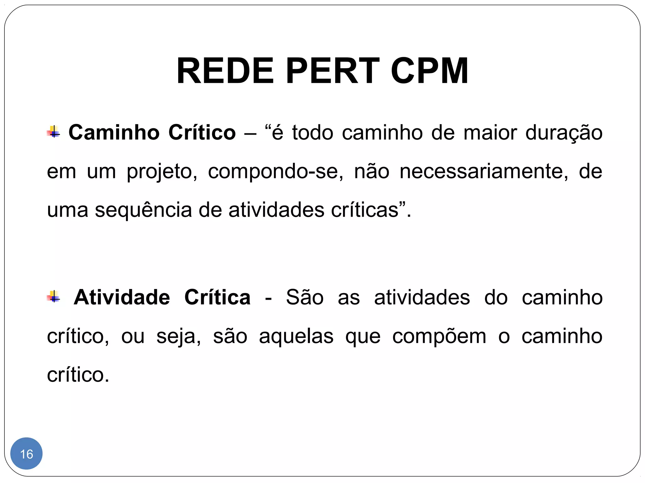 REDE PERT CPM 
16 
Caminho Crítico – “é todo caminho de maior duração 
em um projeto, compondo-se, não necessariamente, de 
uma sequência de atividades críticas”. 
Atividade Crítica - São as atividades do caminho 
crítico, ou seja, são aquelas que compõem o caminho 
crítico. 
 