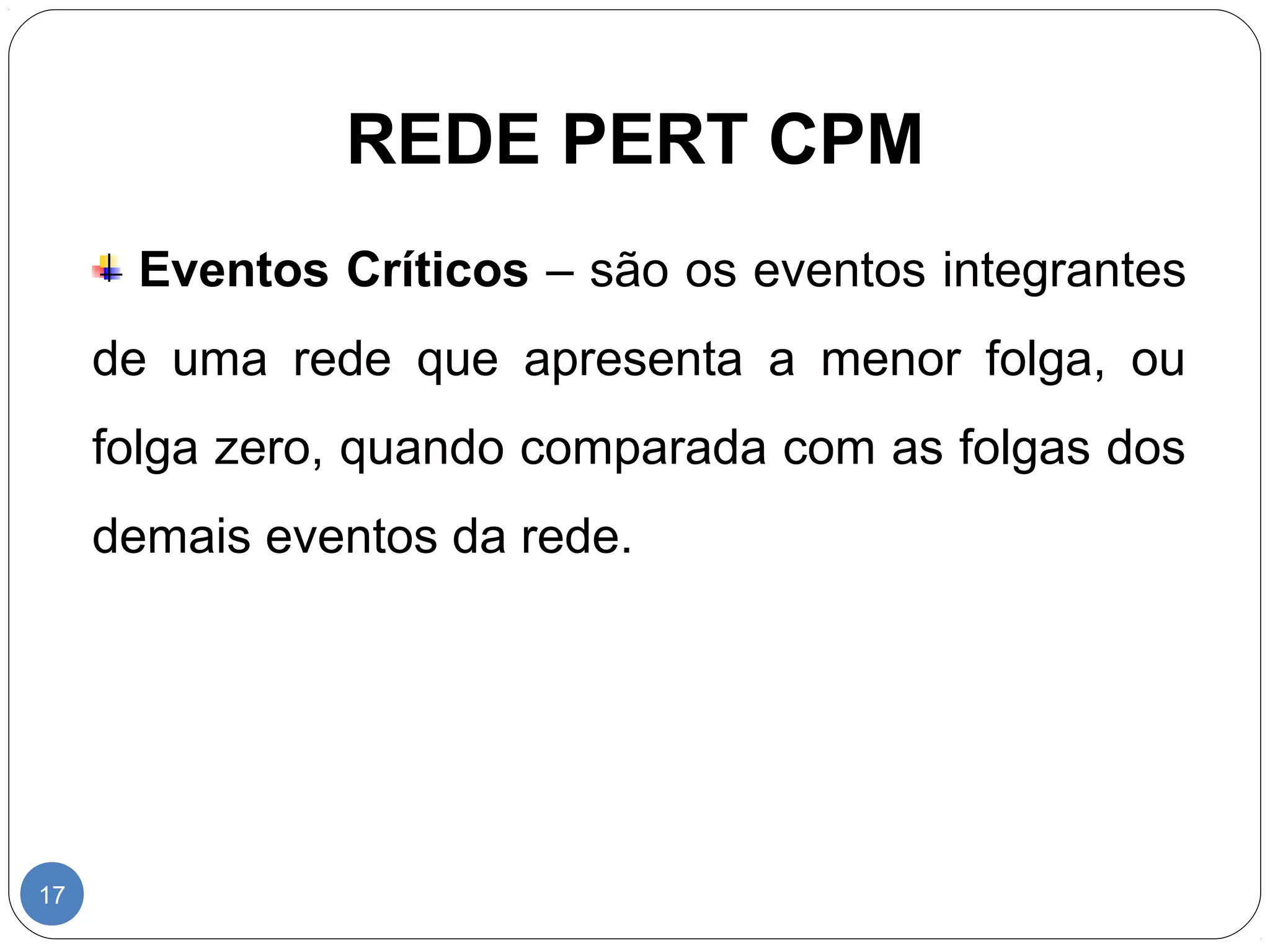 REDE PERT CPM 
17 
Eventos Críticos – são os eventos integrantes 
de uma rede que apresenta a menor folga, ou 
folga zero, quando comparada com as folgas dos 
demais eventos da rede. 
 