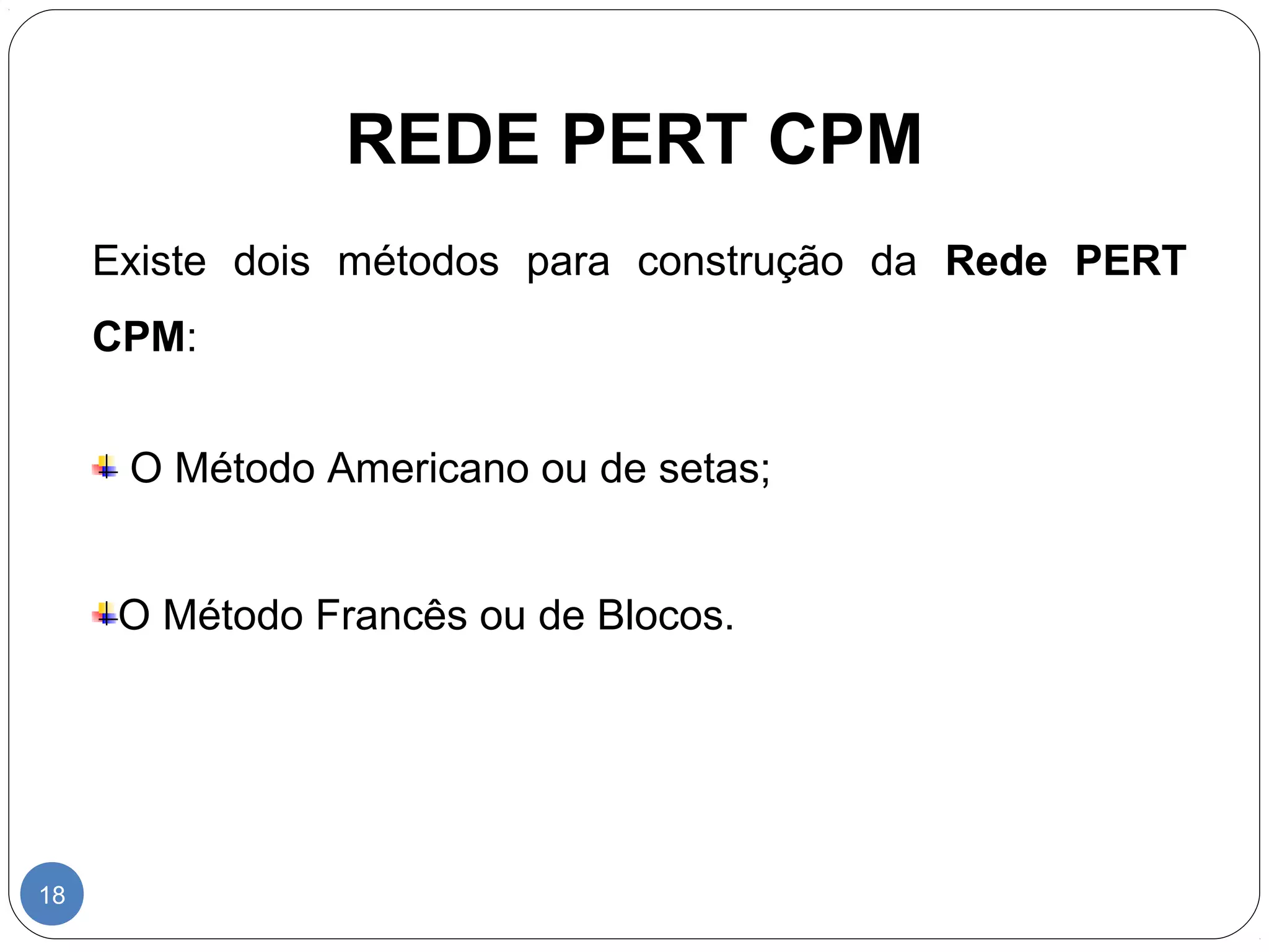 REDE PERT CPM 
18 
Existe dois métodos para construção da Rede PERT 
CPM: 
O Método Americano ou de setas; 
O Método Francês ou de Blocos. 
 