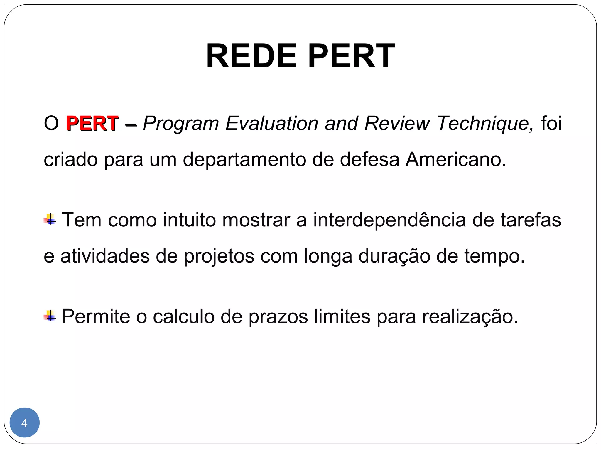 REDE PERT 
4 
O PPEERRTT –– Program Evaluation and Review Technique, foi 
criado para um departamento de defesa Americano. 
Tem como intuito mostrar a interdependência de tarefas 
e atividades de projetos com longa duração de tempo. 
Permite o calculo de prazos limites para realização. 
 