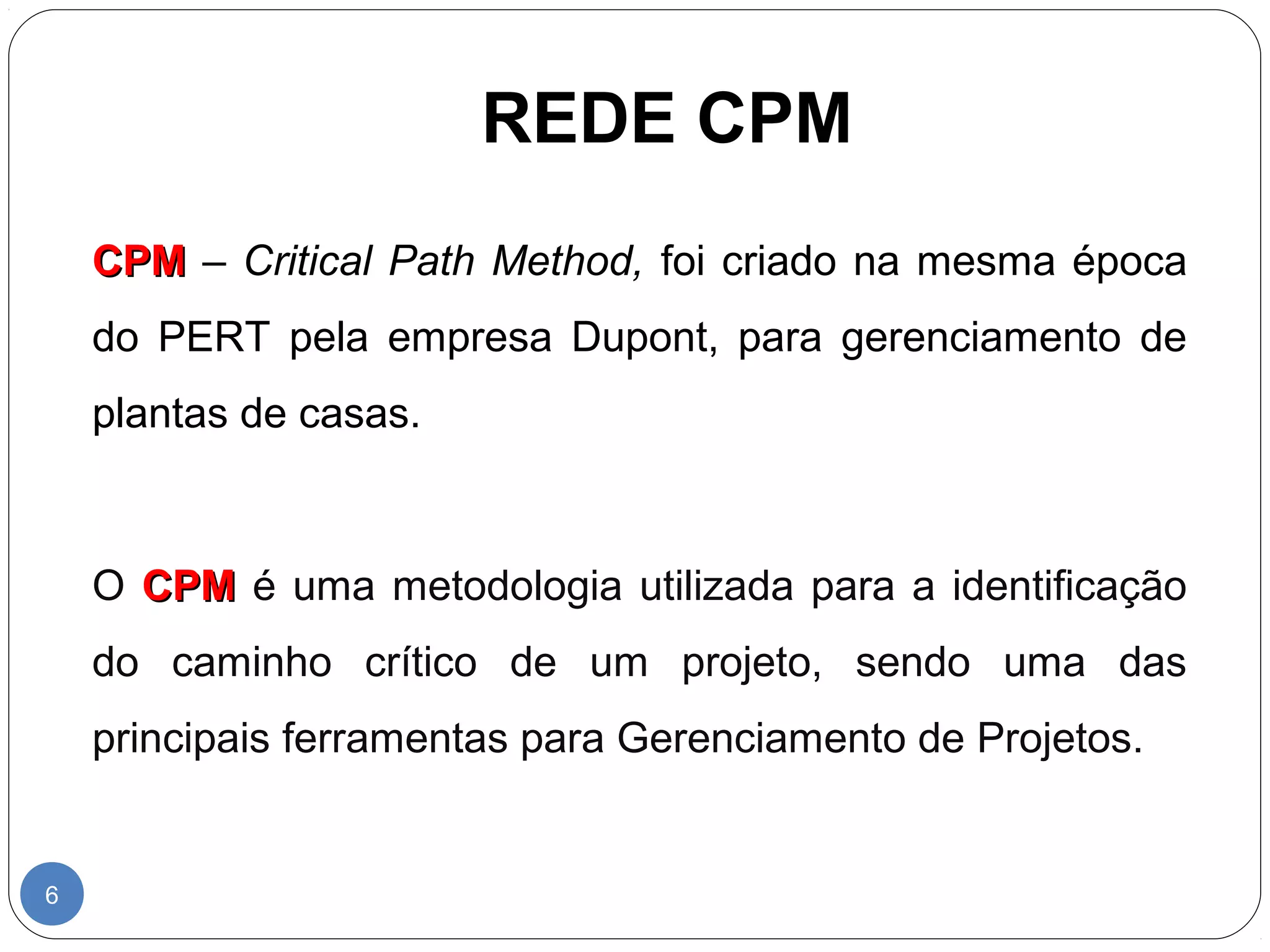 REDE CPM 
6 
CCPPMM – Critical Path Method, foi criado na mesma época 
do PERT pela empresa Dupont, para gerenciamento de 
plantas de casas. 
O CCPPMM é uma metodologia utilizada para a identificação 
do caminho crítico de um projeto, sendo uma das 
principais ferramentas para Gerenciamento de Projetos. 
 