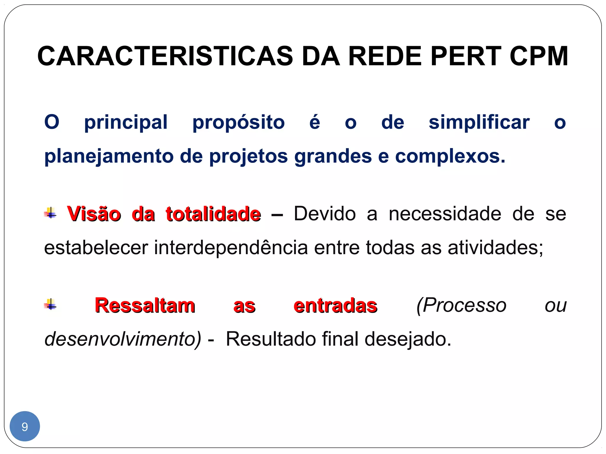 CARACTERISTICAS DA REDE PERT CPM 
9 
O principal propósito é o de simplificar o 
planejamento de projetos grandes e complexos. 
VViissããoo ddaa ttoottaalliiddaaddee – Devido a necessidade de se 
estabelecer interdependência entre todas as atividades; 
RReessssaallttaamm aass eennttrraaddaass (Processo ou 
desenvolvimento) - Resultado final desejado. 
 