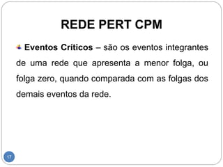 REDE PERT CPM 
17 
Eventos Críticos – são os eventos integrantes 
de uma rede que apresenta a menor folga, ou 
folga zero, quando comparada com as folgas dos 
demais eventos da rede. 
 