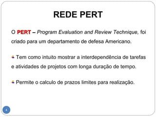 REDE PERT 
4 
O PPEERRTT –– Program Evaluation and Review Technique, foi 
criado para um departamento de defesa Americano. 
Tem como intuito mostrar a interdependência de tarefas 
e atividades de projetos com longa duração de tempo. 
Permite o calculo de prazos limites para realização. 
 