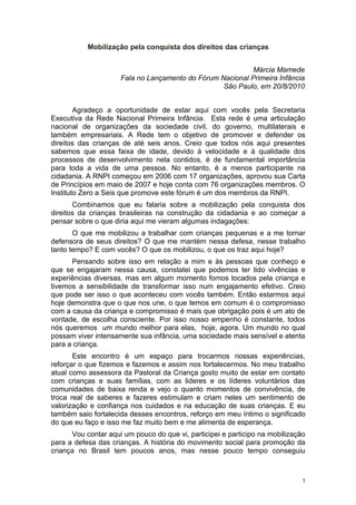 Mobilização pela conquista dos direitos das crianças


                                                           Márcia Mamede
                     Fala no Lançamento do Fórum Nacional Primeira Infância
                                                  São Paulo, em 20/8/2010


        Agradeço a oportunidade de estar aqui com vocês pela Secretaria
Executiva da Rede Nacional Primeira Infância. Esta rede é uma articulação
nacional de organizações da sociedade civil, do governo, multilaterais e
também empresariais. A Rede tem o objetivo de promover e defender os
direitos das crianças de até seis anos. Creio que todos nós aqui presentes
sabemos que essa faixa de idade, devido à velocidade e à qualidade dos
processos de desenvolvimento nela contidos, é de fundamental importância
para toda a vida de uma pessoa. No entanto, é a menos participante na
cidadania. A RNPI começou em 2006 com 17 organizações, aprovou sua Carta
de Princípios em maio de 2007 e hoje conta com 76 organizações membros. O
Instituto Zero a Seis que promove este fórum é um dos membros da RNPI.
       Combinamos que eu falaria sobre a mobilização pela conquista dos
direitos da crianças brasileiras na construção da cidadania e ao começar a
pensar sobre o que diria aqui me vieram algumas indagações:
       O que me mobilizou a trabalhar com crianças pequenas e a me tornar
defensora de seus direitos? O que me mantém nessa defesa, nesse trabalho
tanto tempo? E com vocês? O que os mobilizou, o que os traz aqui hoje?
      Pensando sobre isso em relação a mim e às pessoas que conheço e
que se engajaram nessa causa, constatei que podemos ter tido vivências e
experiências diversas, mas em algum momento fomos tocados pela criança e
tivemos a sensibilidade de transformar isso num engajamento efetivo. Creio
que pode ser isso o que aconteceu com vocês também. Então estarmos aqui
hoje demonstra que o que nos une, o que temos em comum é o compromisso
com a causa da criança e compromisso é mais que obrigação pois é um ato de
vontade, de escolha consciente. Por isso nosso empenho é constante, todos
nós queremos um mundo melhor para elas, hoje, agora. Um mundo no qual
possam viver intensamente sua infância, uma sociedade mais sensível e atenta
para a criança.
       Este encontro é um espaço para trocarmos nossas experiências,
reforçar o que fizemos e fazemos e assim nos fortalecermos. No meu trabalho
atual como assessora da Pastoral da Criança gosto muito de estar em contato
com crianças e suas famílias, com as lideres e os líderes voluntários das
comunidades de baixa renda e vejo o quanto momentos de convivência, de
troca real de saberes e fazeres estimulam e criam neles um sentimento de
valorização e confiança nos cuidados e na educação de suas crianças. E eu
também saio fortalecida desses encontros, reforço em meu íntimo o significado
do que eu faço e isso me faz muito bem e me alimenta de esperança.
       Vou contar aqui um pouco do que vi, participei e participo na mobilização
para a defesa das crianças. A história do movimento social para promoção da
criança no Brasil tem poucos anos, mas nesse pouco tempo conseguiu



                                                                               1
 