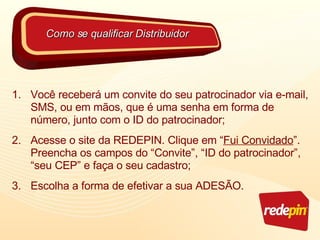 Você receberá um convite do seu patrocinador via e-mail, SMS, ou em mãos, que é uma senha em forma de número, junto com o ID do patrocinador; Acesse o site da REDEPIN. Clique em “ Fui Convidado ”. Preencha os campos do “Convite”, “ID do patrocinador”, “seu CEP” e faça o seu cadastro; Escolha a forma de efetivar a sua ADESÃO. Como se qualificar Distribuidor 