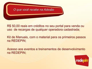 R$ 50,00 reais em créditos no seu portal para venda ou uso  de recargas de qualquer operadora  cadastrada; Kit de Manuais, com o material para os primeiros passos na REDEPIN; Acesso aos eventos e treinamentos de desenvolvimento na REDEPIN; O que você recebe na Adesão 