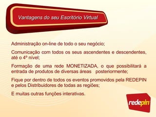 Administração on-line de todo o seu negócio; Comunicação com todos os seus ascendentes e descendentes, até o 4º nível; Formação de uma rede MONETIZADA, o que possibilitará a entrada de produtos de diversas áreas  posteriormente; Fique por dentro de todos os eventos promovidos pela REDEPIN e pelos Distribuidores de todas as regiões; E muitas outras funções interativas. Vantagens do seu Escritório Virtual 