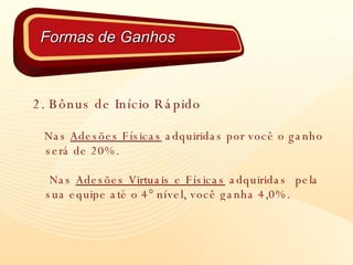 2. Bônus de Início Rápido Nas  Adesões Físicas  adquiridas por você o ganho será de 20%. Nas  Adesões Virtuais e Físicas  adquiridas  pela  sua equipe até o 4° nível, você ganha 4,0%. Formas de Ganhos 